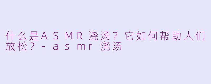 什么是ASMR浇汤？它如何帮助人们放松？-asmr浇汤