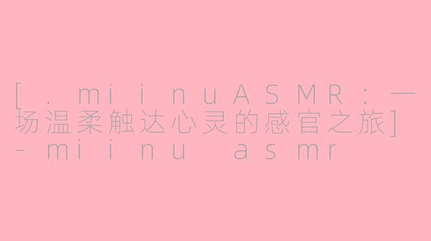 [.miinuASMR：一场温柔触达心灵的感官之旅]-miinu asmr