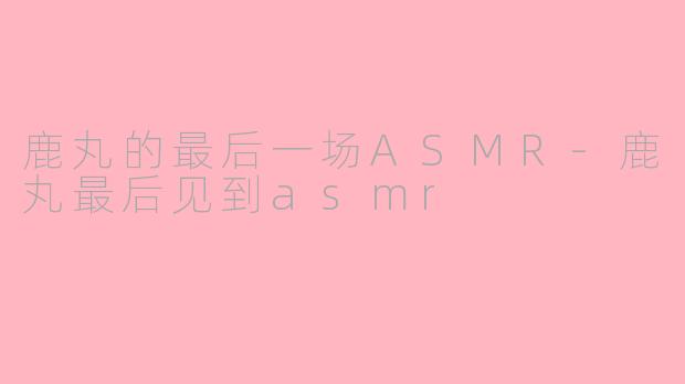 鹿丸的最后一场ASMR-鹿丸最后见到asmr