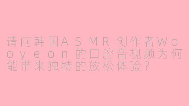 请问韩国ASMR创作者Wooyeon的口腔音视频为何能带来独特的放松体验？