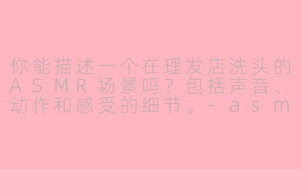 你能描述一个在理发店洗头的ASMR场景吗？包括声音、动作和感受的细节。-asmr场景模拟洗头理发