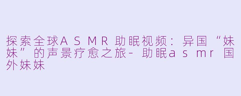 探索全球ASMR助眠视频：异国“妹妹”的声景疗愈之旅-助眠asmr国外妹妹