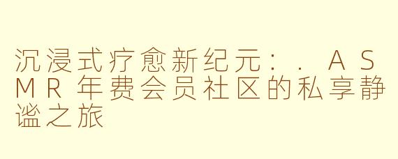 沉浸式疗愈新纪元：.ASMR年费会员社区的私享静谧之旅