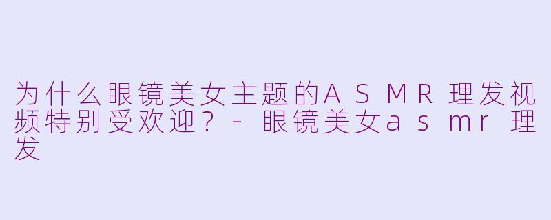 为什么眼镜美女主题的ASMR理发视频特别受欢迎？-眼镜美女asmr理发