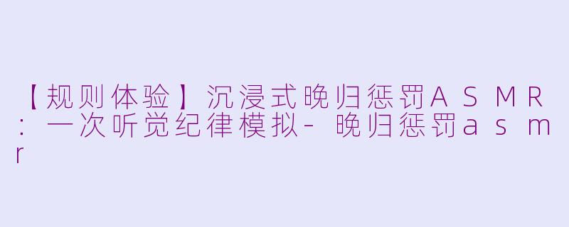 【规则体验】沉浸式晚归惩罚ASMR：一次听觉纪律模拟-晚归惩罚asmr