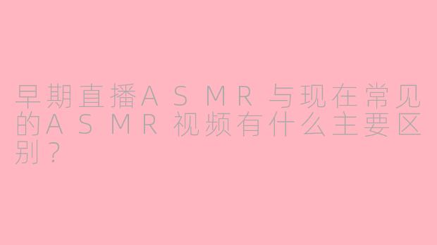 早期直播ASMR与现在常见的ASMR视频有什么主要区别？