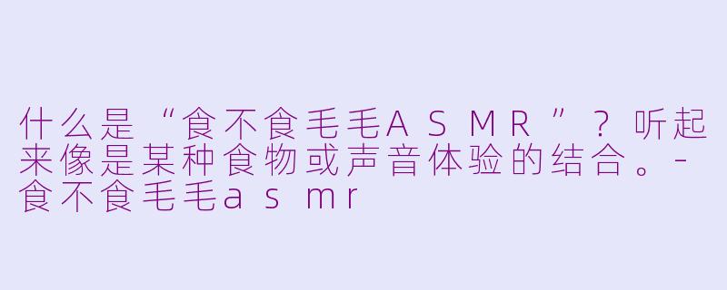 什么是“食不食毛毛ASMR”？听起来像是某种食物或声音体验的结合。-食不食毛毛asmr