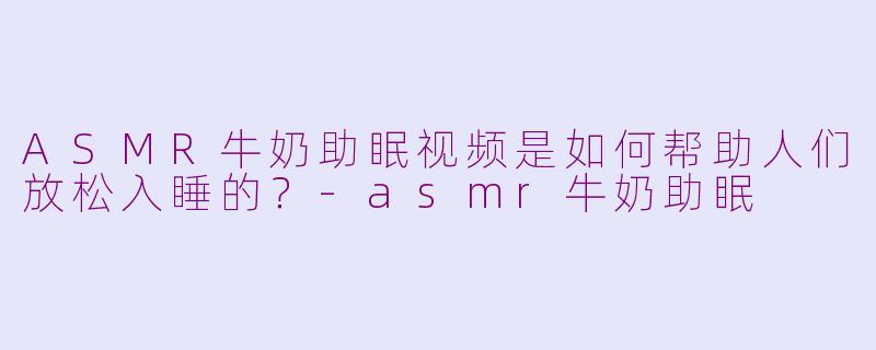 ASMR牛奶助眠视频是如何帮助人们放松入睡的？-asmr牛奶助眠