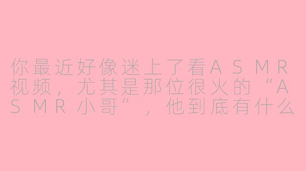 你最近好像迷上了看ASMR视频，尤其是那位很火的“ASMR小哥”，他到底有什么特别之处呀？-asmr小哥和朋友