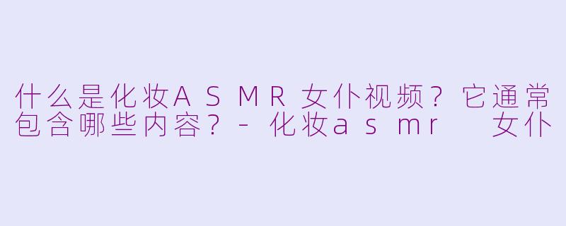 什么是化妆ASMR女仆视频？它通常包含哪些内容？