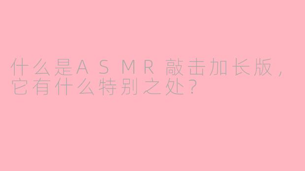 什么是ASMR敲击加长版，它有什么特别之处？