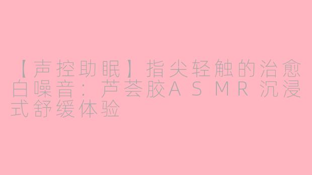 【声控助眠】指尖轻触的治愈白噪音:芦荟胶ASMR沉浸式舒缓体验