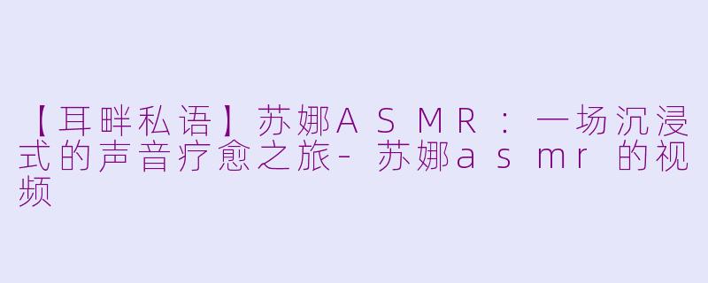 【耳畔私语】苏娜ASMR：一场沉浸式的声音疗愈之旅-苏娜asmr的视频