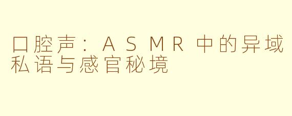 口腔声：ASMR中的异域私语与感官秘境