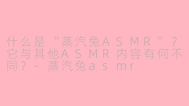 什么是“蒸汽兔ASMR”？它与其他ASMR内容有何不同？-蒸汽兔asmr