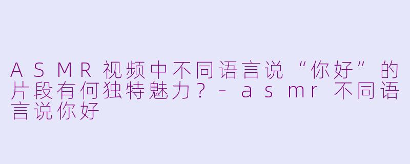 ASMR视频中不同语言说“你好”的片段有何独特魅力？-asmr不同语言说你好