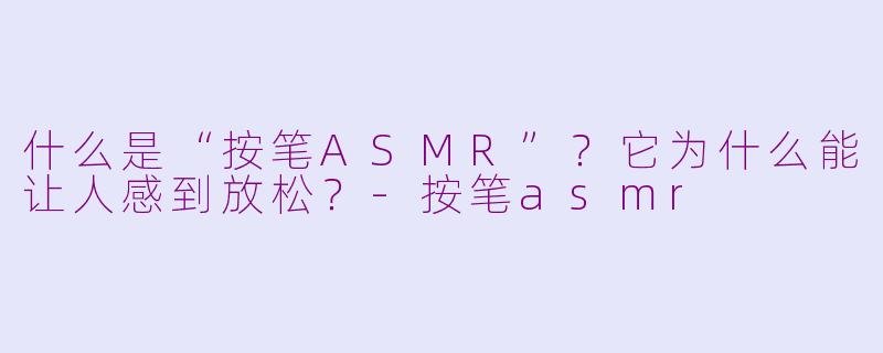什么是“按笔ASMR”？它为什么能让人感到放松？-按笔asmr