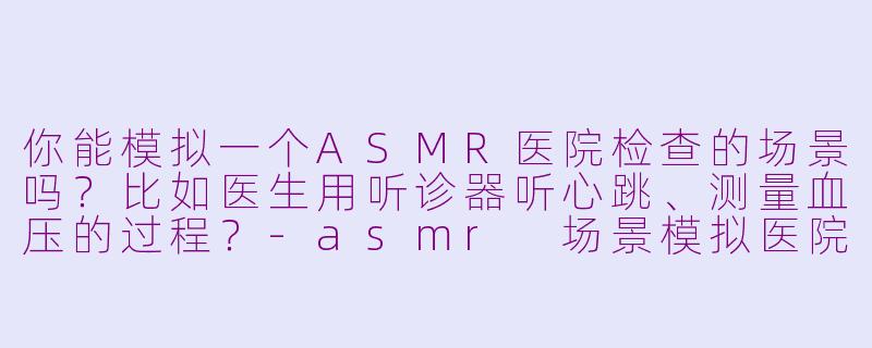 你能模拟一个ASMR医院检查的场景吗？比如医生用听诊器听心跳、测量血压的过程？-asmr 场景模拟医院检查