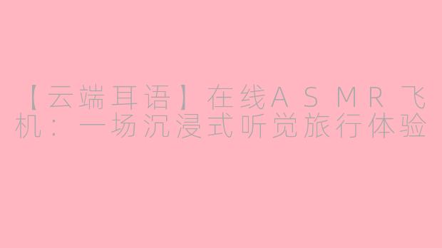 【云端耳语】在线ASMR飞机：一场沉浸式听觉旅行体验