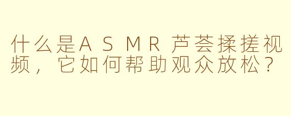 什么是ASMR芦荟揉搓视频，它如何帮助观众放松？