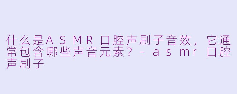 什么是ASMR口腔声刷子音效，它通常包含哪些声音元素？-asmr口腔声刷子