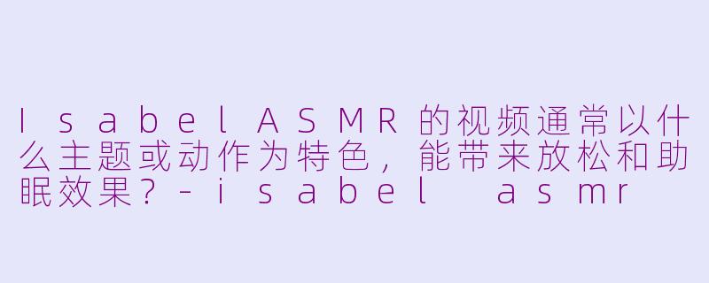 IsabelASMR的视频通常以什么主题或动作为特色，能带来放松和助眠效果？-isabel asmr