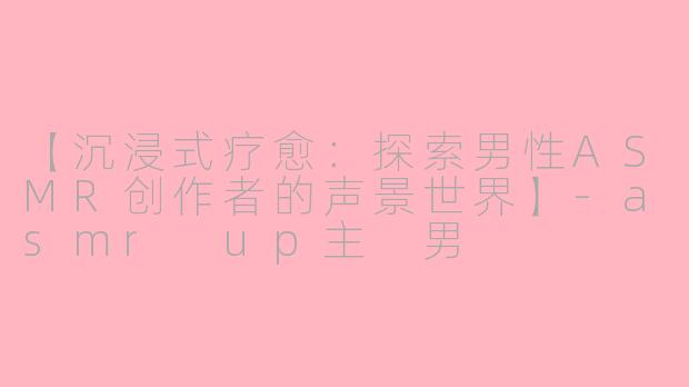 【沉浸式疗愈：探索男性ASMR创作者的声景世界】