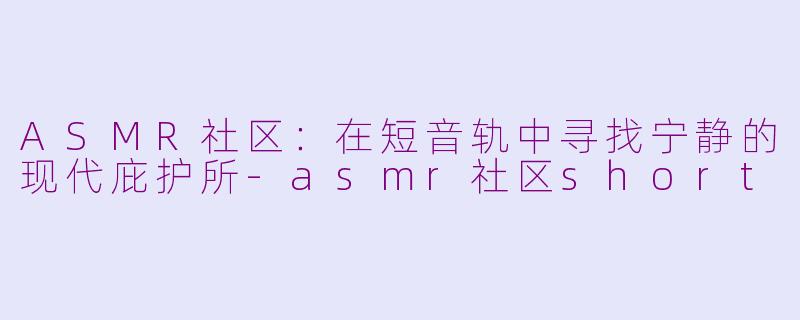 ASMR社区：在短音轨中寻找宁静的现代庇护所-asmr社区short
