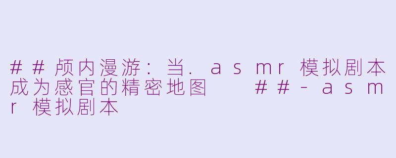 ##颅内漫游：当.asmr模拟剧本成为感官的精密地图

##-asmr模拟剧本