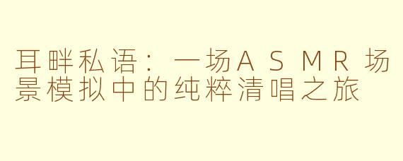 耳畔私语：一场ASMR场景模拟中的纯粹清唱之旅