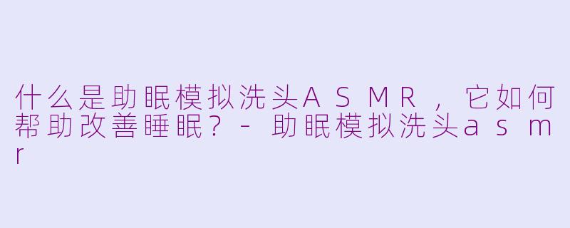什么是助眠模拟洗头ASMR，它如何帮助改善睡眠？-助眠模拟洗头asmr