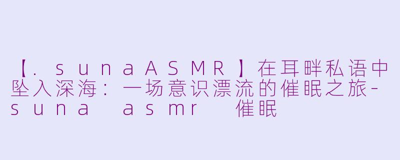 【.sunaASMR】在耳畔私语中坠入深海:一场意识漂流的催眠之旅-suna asmr 催眠