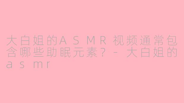 大白姐的ASMR视频通常包含哪些助眠元素？-大白姐的asmr