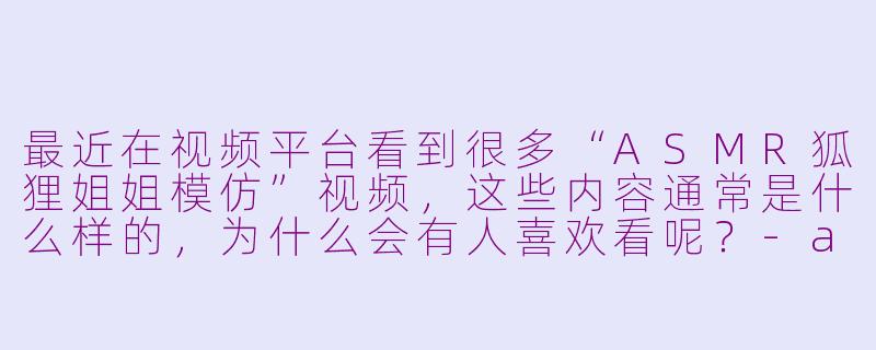 最近在视频平台看到很多“ASMR狐狸姐姐模仿”视频，这些内容通常是什么样的，为什么会有人喜欢看呢？-asmr狐狸姐姐模仿