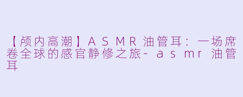 【颅内高潮】ASMR油管耳：一场席卷全球的感官静修之旅-asmr油管耳