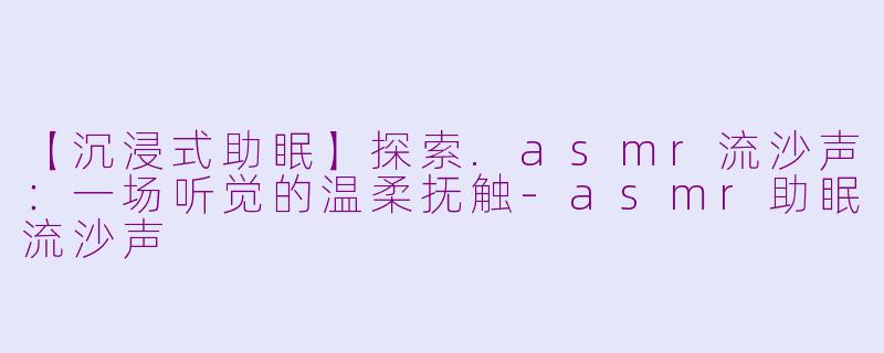 【沉浸式助眠】探索.asmr流沙声：一场听觉的温柔抚触