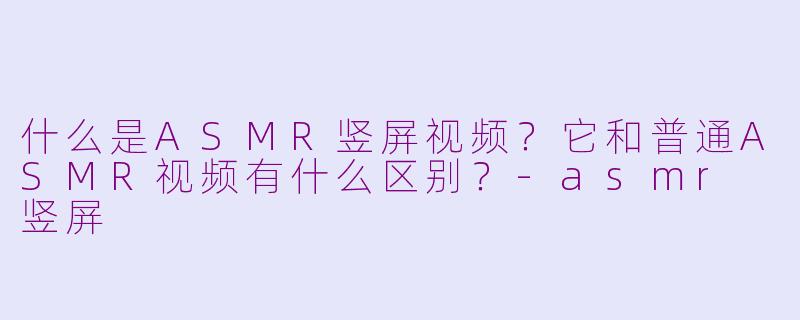 什么是ASMR竖屏视频？它和普通ASMR视频有什么区别？-asmr 竖屏