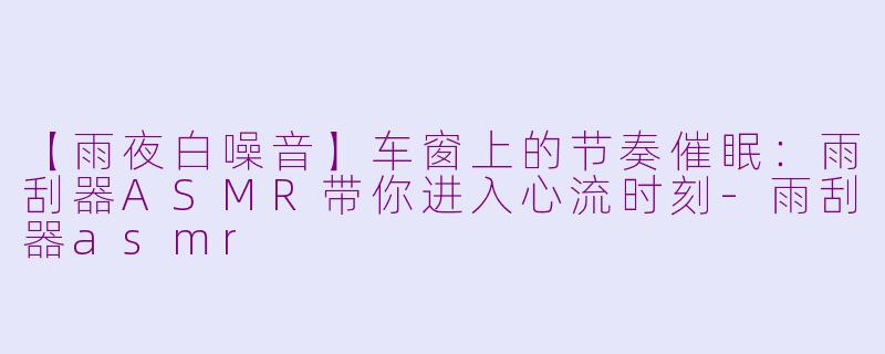 【雨夜白噪音】车窗上的节奏催眠:雨刮器ASMR带你进入心流时刻-雨刮器asmr
