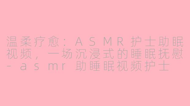 温柔疗愈：ASMR护士助眠视频，一场沉浸式的睡眠抚慰-asmr助睡眠视频护士