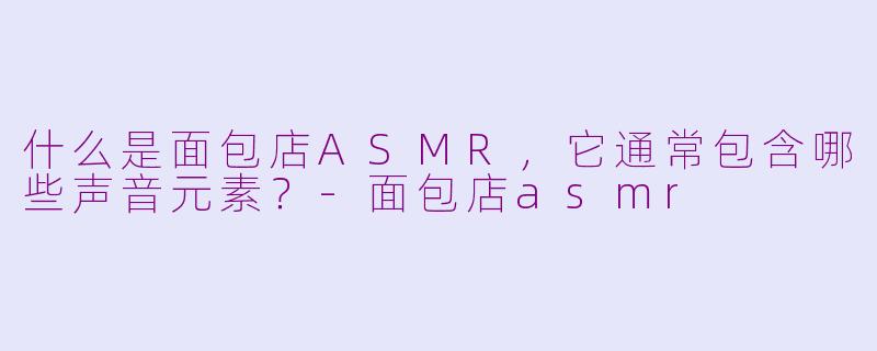 什么是面包店ASMR,它通常包含哪些声音元素?-面包店asmr