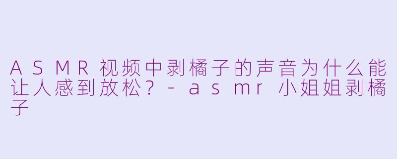 ASMR视频中剥橘子的声音为什么能让人感到放松？-asmr小姐姐剥橘子