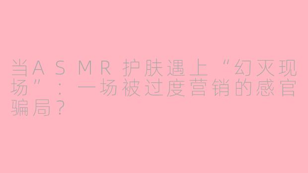当ASMR护肤遇上“幻灭现场”：一场被过度营销的感官骗局？