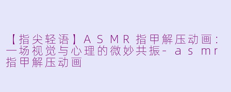 【指尖轻语】ASMR指甲解压动画：一场视觉与心理的微妙共振-asmr指甲解压动画