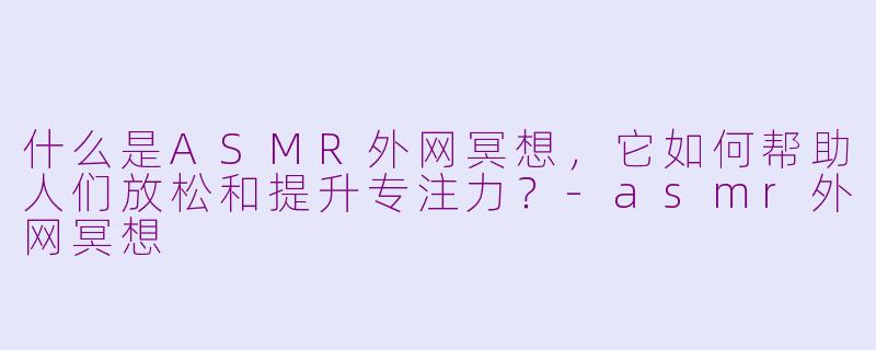 什么是ASMR外网冥想，它如何帮助人们放松和提升专注力？-asmr外网冥想