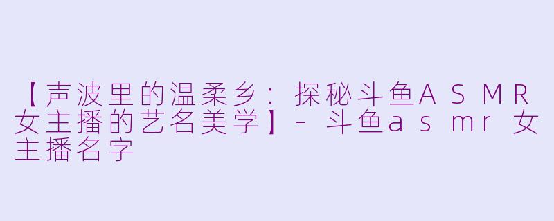 【声波里的温柔乡：探秘斗鱼ASMR女主播的艺名美学】-斗鱼asmr女主播名字
