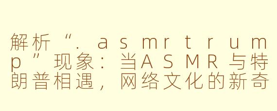 解析“.asmrtrump”现象：当ASMR与特朗普相遇，网络文化的新奇交汇