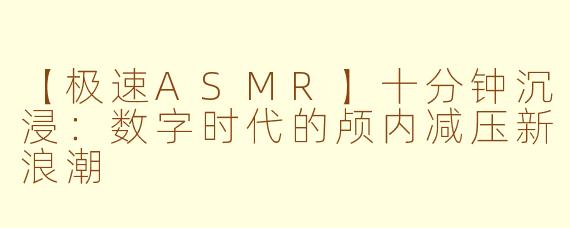 【极速ASMR】十分钟沉浸：数字时代的颅内减压新浪潮