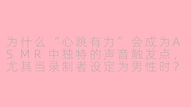 为什么“心跳有力”会成为ASMR中独特的声音触发点，尤其当录制者设定为男性时？