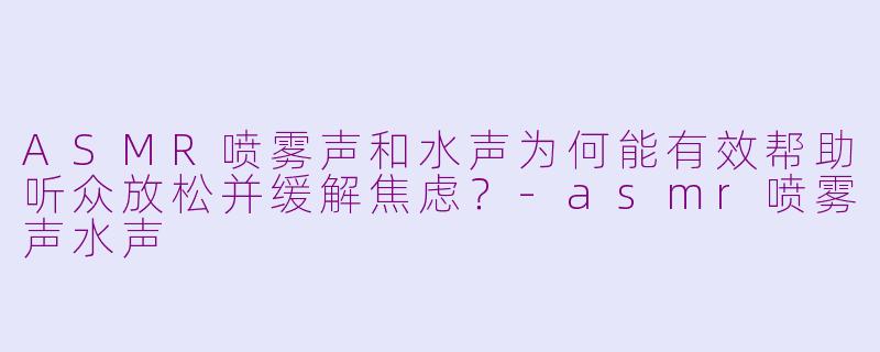 ASMR喷雾声和水声为何能有效帮助听众放松并缓解焦虑？-asmr喷雾声水声