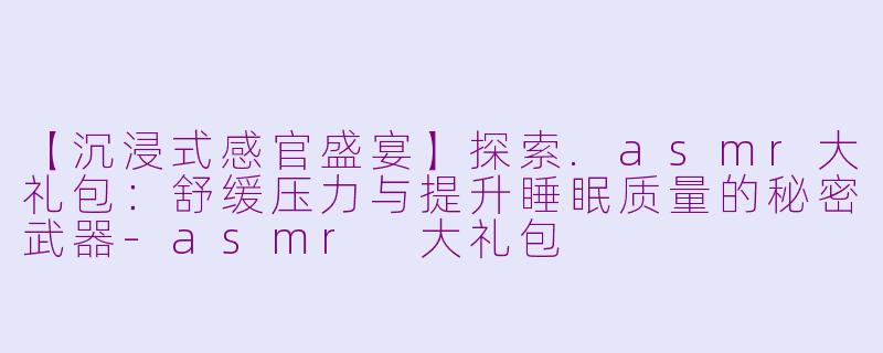 【沉浸式感官盛宴】探索.asmr大礼包：舒缓压力与提升睡眠质量的秘密武器-asmr 大礼包